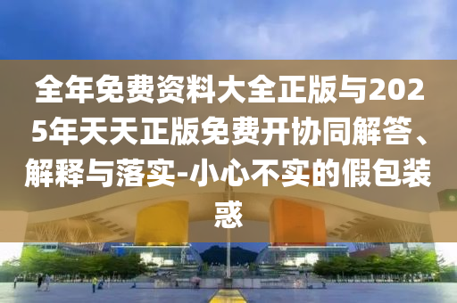 全年免費(fèi)資料大全正版與2025年天天正版免費(fèi)開(kāi)協(xié)同解答、解釋與落實(shí)-小心不實(shí)的假包裝惑
