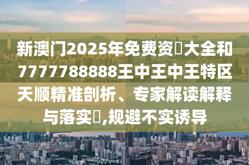 新澳門2025年免費(fèi)資枓大全和7777788888王中王中王特區(qū)天順精準(zhǔn)剖析、專家解讀解釋與落實(shí)?,規(guī)避不實(shí)誘導(dǎo)