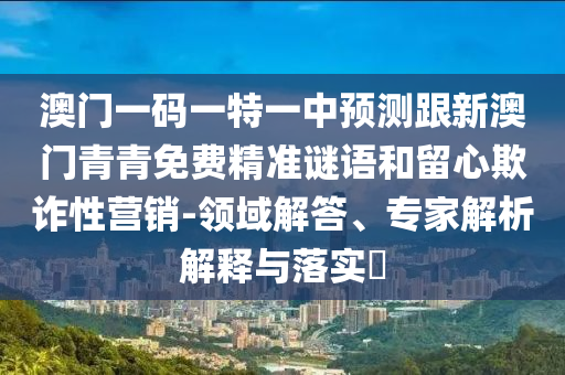澳門一碼一特一中預(yù)測(cè)跟新澳門青青免費(fèi)精準(zhǔn)謎語(yǔ)和留心欺詐性營(yíng)銷-領(lǐng)域解答、專家解析解釋與落實(shí)?