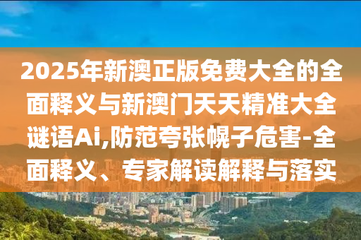 2025年新澳正版免費(fèi)大全的全面釋義與新澳門天天精準(zhǔn)大全謎語(yǔ)Ai,防范夸張幌子危害-全面釋義、專家解讀解釋與落實(shí)