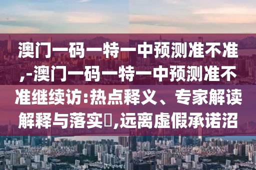澳門一碼一特一中預(yù)測(cè)準(zhǔn)不準(zhǔn),-澳門一碼一特一中預(yù)測(cè)準(zhǔn)不準(zhǔn)繼續(xù)訪:熱點(diǎn)釋義、專家解讀解釋與落實(shí)?,遠(yuǎn)離虛假承諾沼