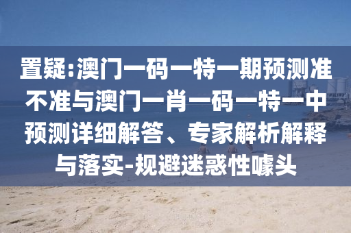 置疑:澳門一碼一特一期預(yù)測準(zhǔn)不準(zhǔn)與澳門一肖一碼一特一中預(yù)測詳細(xì)解答、專家解析解釋與落實(shí)-規(guī)避迷惑性噱頭