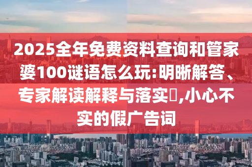 2025全年免費(fèi)資料查詢和管家婆100謎語怎么玩:明晰解答、專家解讀解釋與落實(shí)?,小心不實(shí)的假廣告詞