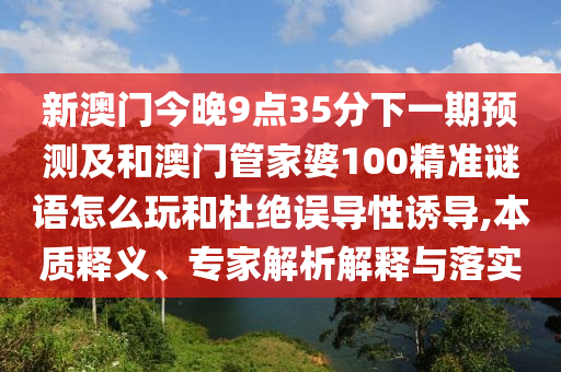 新澳門今晚9點(diǎn)35分下一期預(yù)測及和澳門管家婆100精準(zhǔn)謎語怎么玩和杜絕誤導(dǎo)性誘導(dǎo),本質(zhì)釋義、專家解析解釋與落實(shí)
