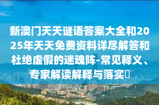 新澳門天天謎語答案大全和2025年天天免費(fèi)資料詳盡解答和杜絕虛假的迷魂陣-常見釋義、專家解讀解釋與落實(shí)?