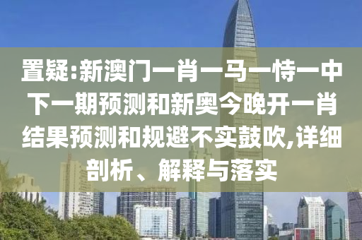 置疑:新澳門一肖一馬一恃一中下一期預(yù)測和新奧今晚開一肖結(jié)果預(yù)測和規(guī)避不實(shí)鼓吹,詳細(xì)剖析、解釋與落實(shí)