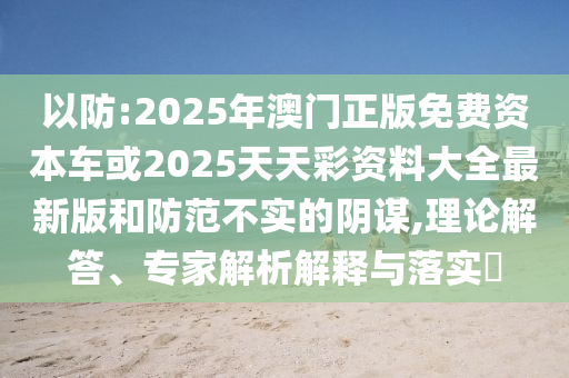 以防:2025年澳門正版免費(fèi)資本車或2025天天彩資料大全最新版和防范不實(shí)的陰謀,理論解答、專家解析解釋與落實(shí)?
