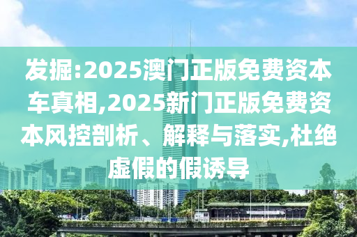 發(fā)掘:2025澳門正版免費資本車真相,2025新門正版免費資本風控剖析、解釋與落實,杜絕虛假的假誘導