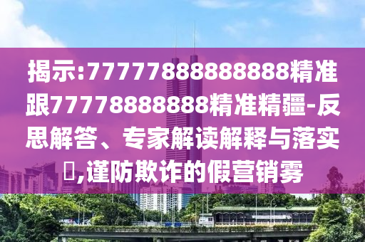 揭示:77777888888888精準(zhǔn)跟77778888888精準(zhǔn)精疆-反思解答、專家解讀解釋與落實(shí)?,謹(jǐn)防欺詐的假營銷霧