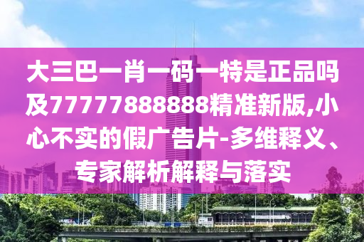 大三巴一肖一碼一特是正品嗎及77777888888精準新版,小心不實的假廣告片-多維釋義、專家解析解釋與落實