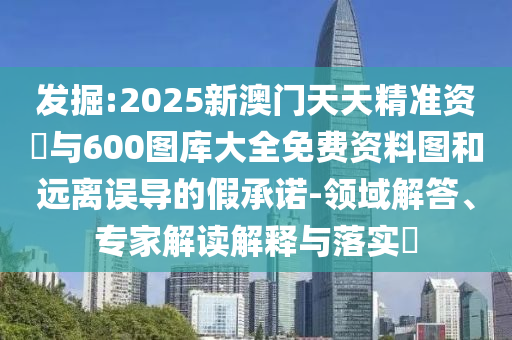 發(fā)掘:2025新澳門天天精準(zhǔn)資枓與600圖庫大全免費(fèi)資料圖和遠(yuǎn)離誤導(dǎo)的假承諾-領(lǐng)域解答、專家解讀解釋與落實(shí)?