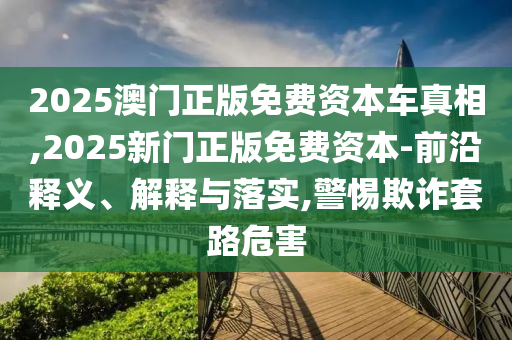 2025澳門正版免費(fèi)資本車真相,2025新門正版免費(fèi)資本-前沿釋義、解釋與落實(shí),警惕欺詐套路危害