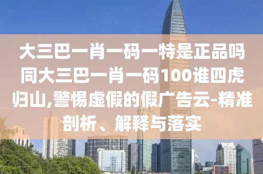 大三巴一肖一碼一特是正品嗎同大三巴一肖一碼100誰四虎歸山,警惕虛假的假廣告云-精準剖析、解釋與落實