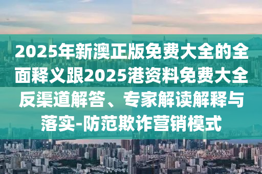 2025年新澳正版免費大全的全面釋義跟2025港資料免費大全反渠道解答、專家解讀解釋與落實-防范欺詐營銷模式