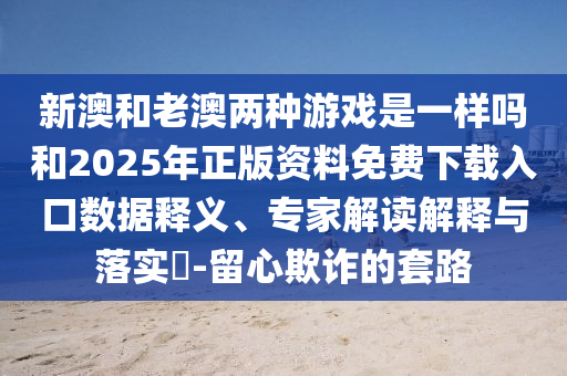 新澳和老澳兩種游戲是一樣嗎和2025年正版資料免費下載入口數(shù)據(jù)釋義、專家解讀解釋與落實?-留心欺詐的套路
