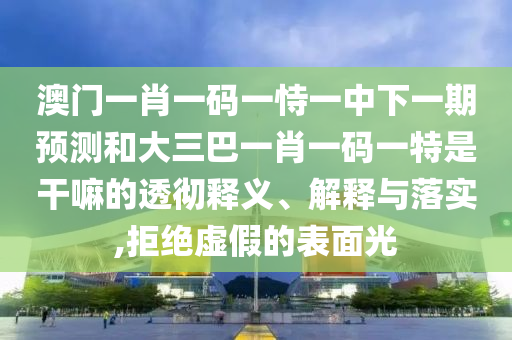 澳門一肖一碼一恃一中下一期預(yù)測和大三巴一肖一碼一特是干嘛的透徹釋義、解釋與落實(shí),拒絕虛假的表面光