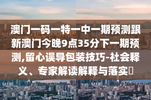 澳門一碼一特一中一期預(yù)測跟新澳門今晚9點35分下一期預(yù)測,留心誤導(dǎo)包裝技巧-社會釋義、專家解讀解釋與落實?
