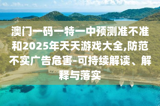 澳門一碼一特一中預(yù)測準(zhǔn)不準(zhǔn)和2025年天天游戲大全,防范不實廣告危害-可持續(xù)解讀、解釋與落實