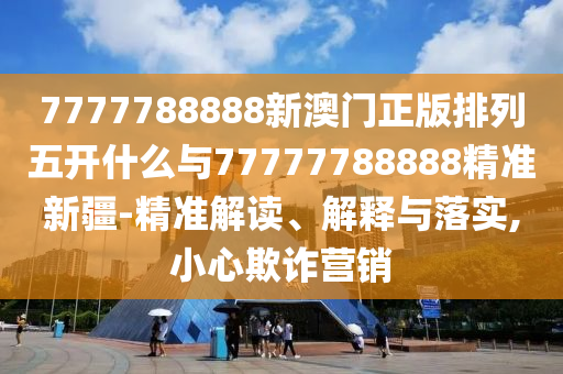 7777788888新澳門正版排列五開什么與77777788888精準(zhǔn)新疆-精準(zhǔn)解讀、解釋與落實(shí),小心欺詐營(yíng)銷
