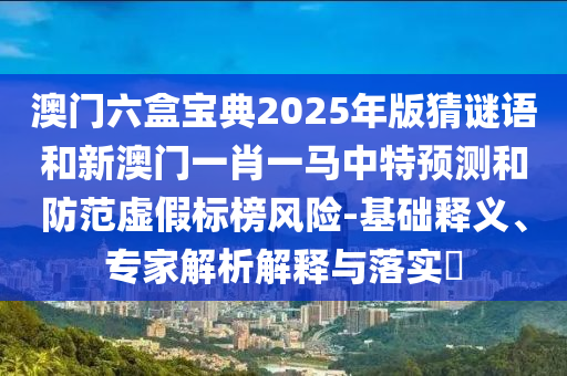 澳門六盒寶典2025年版猜謎語和新澳門一肖一馬中特預(yù)測和防范虛假標(biāo)榜風(fēng)險-基礎(chǔ)釋義、專家解析解釋與落實?