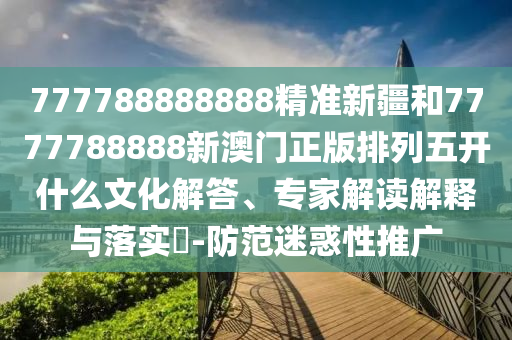 777788888888精準(zhǔn)新疆和7777788888新澳門正版排列五開什么文化解答、專家解讀解釋與落實?-防范迷惑性推廣
