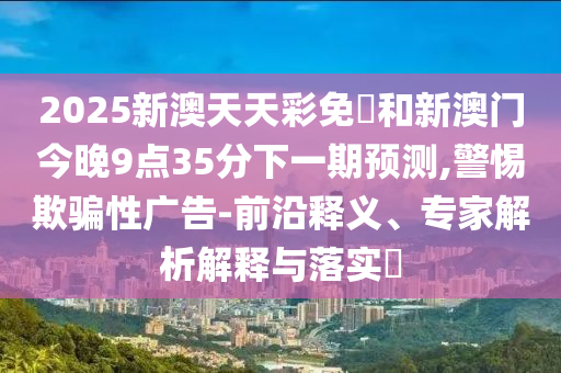 2025新澳天天彩免費(fèi)和新澳門今晚9點(diǎn)35分下一期預(yù)測(cè),警惕欺騙性廣告-前沿釋義、專家解析解釋與落實(shí)?