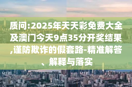 質(zhì)問:2025年天天彩免費大全及澳門今天9點35分開獎結(jié)果,謹防欺詐的假套路-精準解答、解釋與落實
