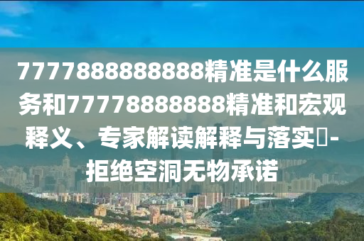 7777888888888精準(zhǔn)是什么服務(wù)和77778888888精準(zhǔn)和宏觀釋義、專家解讀解釋與落實?-拒絕空洞無物承諾