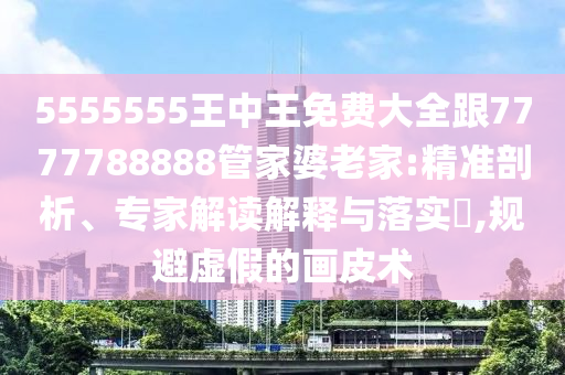 5555555王中王免費(fèi)大全跟7777788888管家婆老家:精準(zhǔn)剖析、專家解讀解釋與落實(shí)?,規(guī)避虛假的畫皮術(shù)