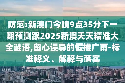 防范:新澳門今晚9點35分下一期預(yù)測跟2025新澳天天精準(zhǔn)大全謎語,留心誤導(dǎo)的假推廣雨-標(biāo)準(zhǔn)釋義、解釋與落實