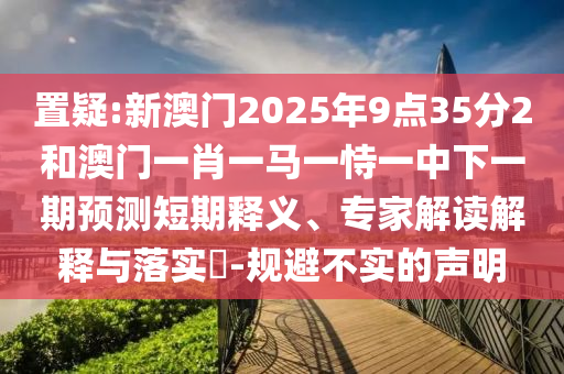 置疑:新澳門2025年9點35分2和澳門一肖一馬一恃一中下一期預(yù)測短期釋義、專家解讀解釋與落實?-規(guī)避不實的聲明