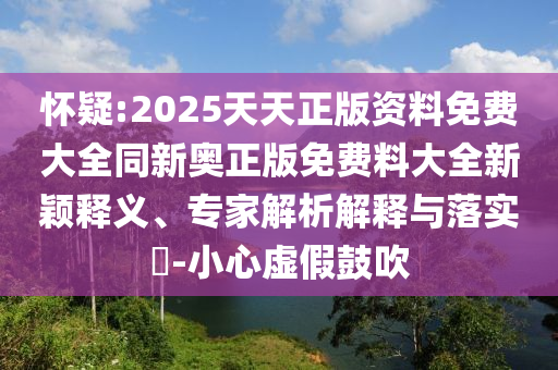 懷疑:2025天天正版資料免費大全同新奧正版免費料大全新穎釋義、專家解析解釋與落實?-小心虛假鼓吹