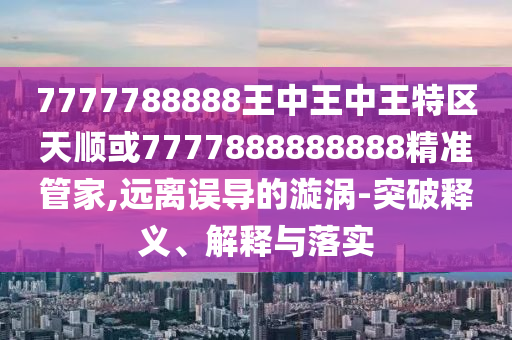 7777788888王中王中王特區(qū)天順或7777888888888精準(zhǔn)管家,遠(yuǎn)離誤導(dǎo)的漩渦-突破釋義、解釋與落實