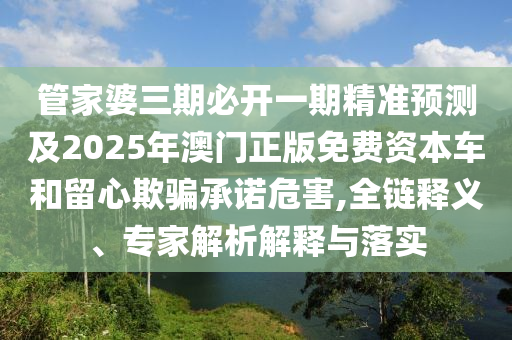 管家婆三期必開一期精準(zhǔn)預(yù)測及2025年澳門正版免費(fèi)資本車和留心欺騙承諾危害,全鏈釋義、專家解析解釋與落實(shí)