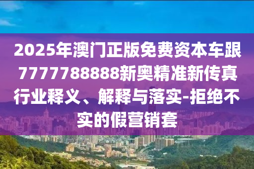 2025年澳門正版免費(fèi)資本車跟7777788888新奧精準(zhǔn)新傳真行業(yè)釋義、解釋與落實(shí)-拒絕不實(shí)的假營銷套