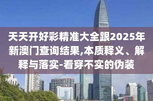 天天開好彩精準(zhǔn)大全跟2025年新澳門查詢結(jié)果,本質(zhì)釋義、解釋與落實(shí)-看穿不實(shí)的偽裝