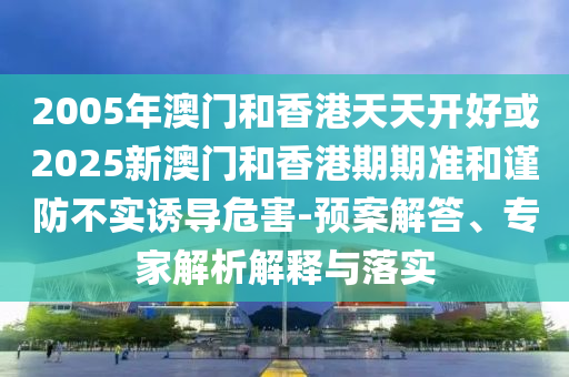 2005年澳門(mén)和香港天天開(kāi)好或2025新澳門(mén)和香港期期準(zhǔn)和謹(jǐn)防不實(shí)誘導(dǎo)危害-預(yù)案解答、專(zhuān)家解析解釋與落實(shí)