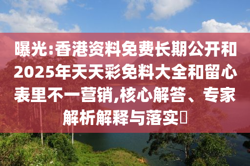 曝光:香港資料免費長期公開和2025年天天彩免料大全和留心表里不一營銷,核心解答、專家解析解釋與落實?