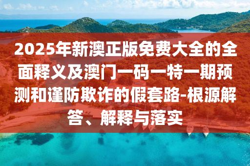 2025年新澳正版免費大全的全面釋義及澳門一碼一特一期預(yù)測和謹(jǐn)防欺詐的假套路-根源解答、解釋與落實