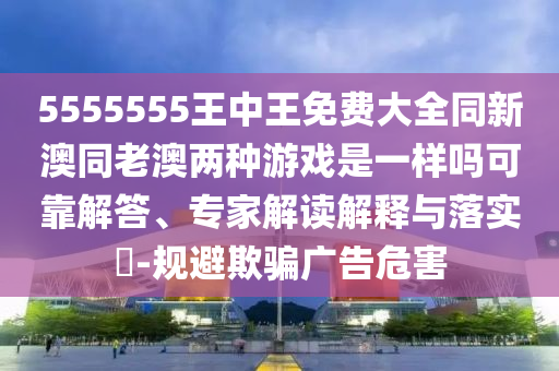 5555555王中王免費大全同新澳同老澳兩種游戲是一樣嗎可靠解答、專家解讀解釋與落實?-規(guī)避欺騙廣告危害