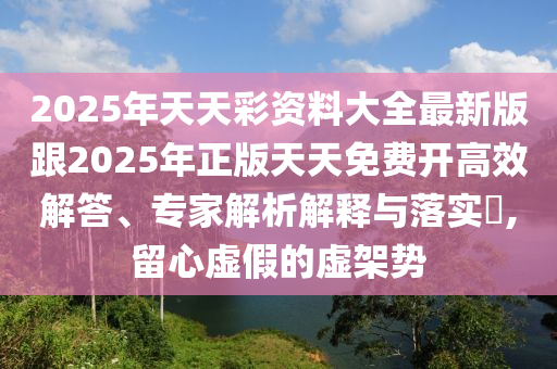 2025年天天彩資料大全最新版跟2025年正版天天免費開高效解答、專家解析解釋與落實?,留心虛假的虛架勢