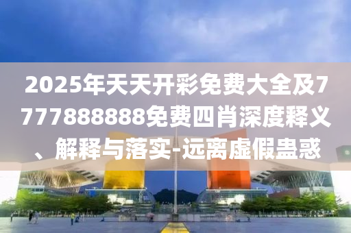 2025年天天開彩免費大全及7777888888免費四肖深度釋義、解釋與落實-遠離虛假蠱惑