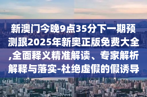 新澳門今晚9點(diǎn)35分下一期預(yù)測(cè)跟2025年新奧正版免費(fèi)大全,全面釋義精準(zhǔn)解讀、專家解析解釋與落實(shí)-杜絕虛假的假誘導(dǎo)