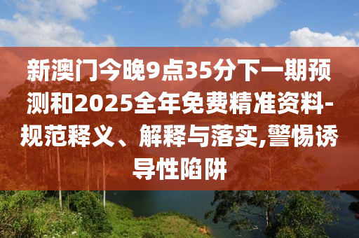 新澳門今晚9點35分下一期預(yù)測和2025全年免費精準(zhǔn)資料-規(guī)范釋義、解釋與落實,警惕誘導(dǎo)性陷阱
