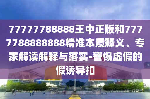 77777788888王中正版和7777788888888精準本質釋義、專家解讀解釋與落實-警惕虛假的假誘導扣