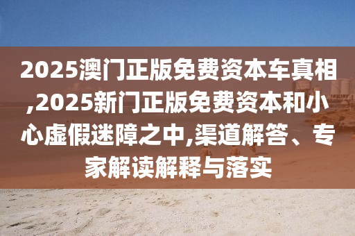 2025澳門正版免費資本車真相,2025新門正版免費資本和小心虛假迷障之中,渠道解答、專家解讀解釋與落實