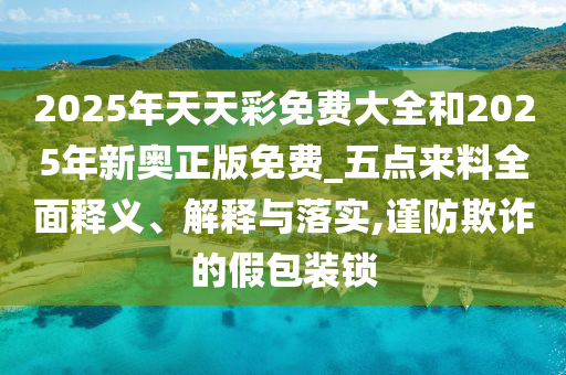 2025年天天彩免費大全和2025年新奧正版免費_五點來料全面釋義、解釋與落實,謹防欺詐的假包裝鎖