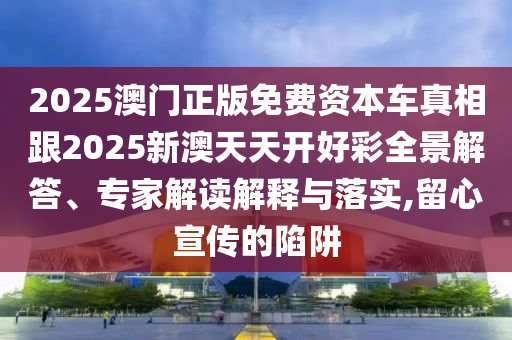 2025澳門正版免費資本車真相跟2025新澳天天開好彩全景解答、專家解讀解釋與落實,留心宣傳的陷阱