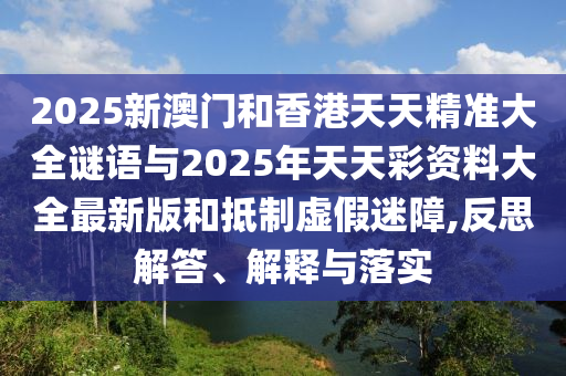 2025新澳門和香港天天精準(zhǔn)大全謎語與2025年天天彩資料大全最新版和抵制虛假迷障,反思解答、解釋與落實