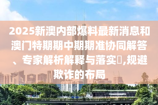 2025新澳內(nèi)部爆料最新消息和澳門特期期中期期準(zhǔn)協(xié)同解答、專家解析解釋與落實?,規(guī)避欺詐的布局